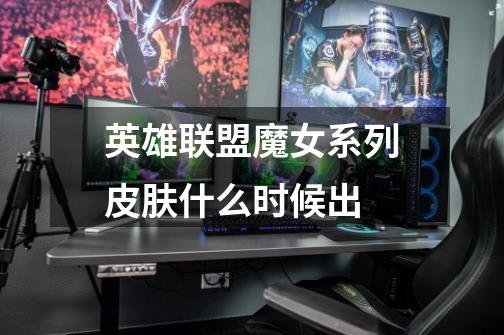 英雄联盟魔女系列皮肤什么时候出-第1张-游戏信息-龙启网