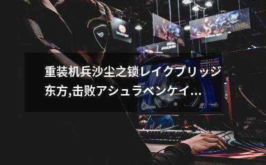 重装机兵沙尘之锁レイクブリッジ东方,击败アシュラベンケイ后那辆战车怎么拿-第1张-游戏信息-龙启网