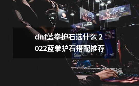 dnf蓝拳护石选什么 2022蓝拳护石搭配推荐-第1张-游戏信息-龙启网