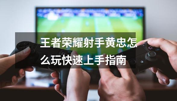 王者荣耀射手黄忠怎么玩快速上手指南-第1张-游戏信息-龙启网