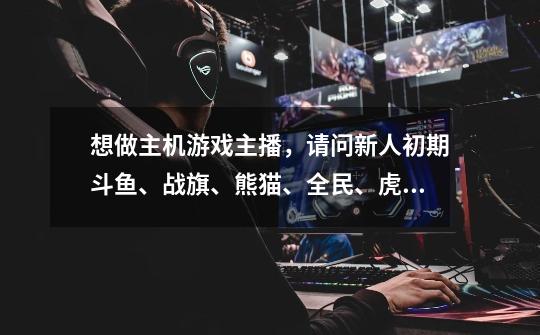 想做主机游戏主播,请问新人初期斗鱼、战旗、熊猫、全民、虎牙等等,去哪个平台比较好,容易被签约,-第1张-游戏信息-龙启网