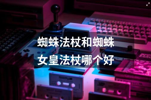 蜘蛛法杖和蜘蛛女皇法杖哪个好-第1张-游戏信息-龙启网