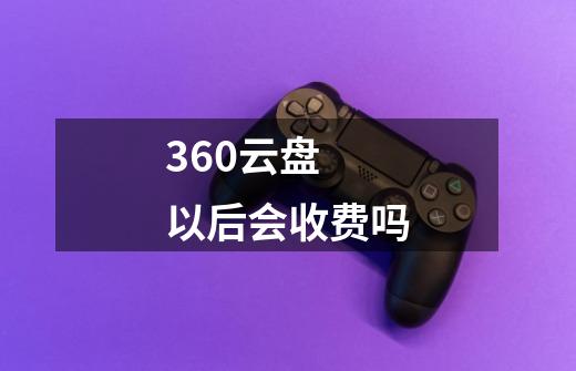 360云盘 以后会收费吗-第1张-游戏信息-龙启网