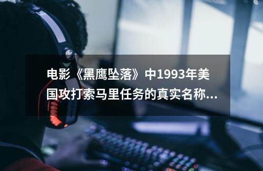 电影《黑鹰坠落》中1993年美国攻打索马里任务的真实名称叫什么-第1张-游戏信息-龙启网