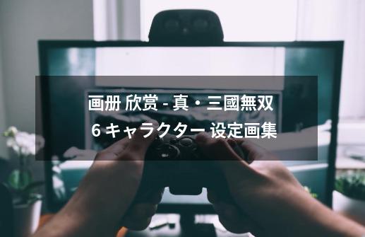 画册 欣赏 - 真・三國無双 6 キャラクター 设定画集-第1张-游戏信息-龙启网