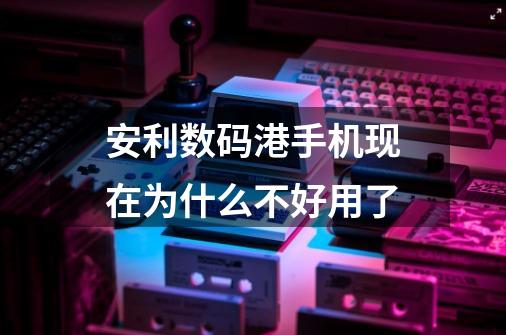 安利数码港手机现在为什么不好用了-第1张-游戏信息-龙启网