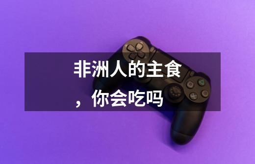 非洲人的主食,你会吃吗-第1张-游戏信息-龙启网