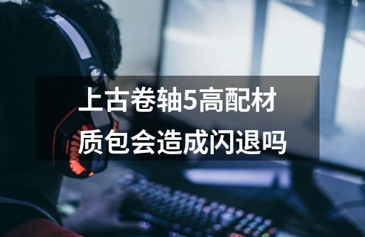 上古卷轴5高配材质包会造成闪退吗-第1张-游戏信息-龙启网