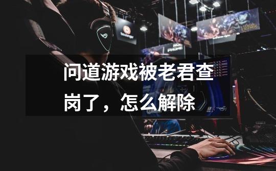 问道游戏被老君查岗了，怎么解除-第1张-游戏信息-龙启网