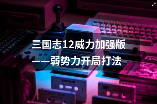 三国志12威力加强版——弱势力开局打法-第1张-游戏信息-龙启网