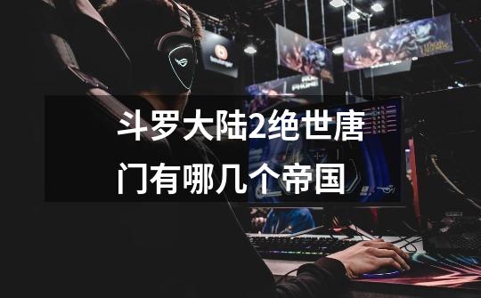 斗罗大陆2绝世唐门有哪几个帝国-第1张-游戏信息-龙启网