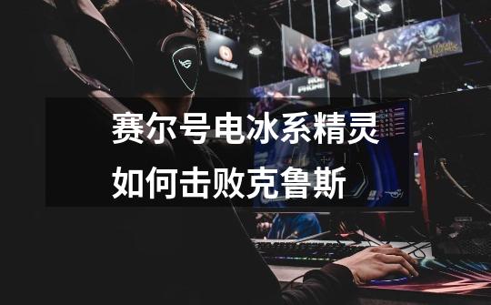 赛尔号电冰系精灵如何击败克鲁斯-第1张-游戏信息-龙启网