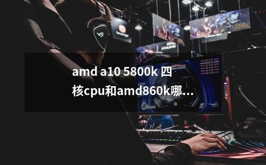 amd a10 5800k 四核cpu和amd860k哪个好-第1张-游戏信息-龙启网