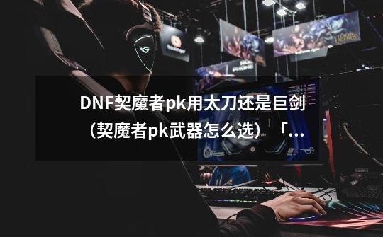DNF契魔者pk用太刀还是巨剑(契魔者pk武器怎么选)「科普」-第1张-游戏信息-龙启网