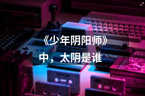《少年阴阳师》中，太阴是谁-第1张-游戏信息-龙启网