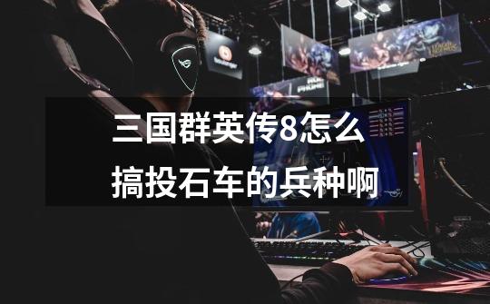 三国群英传8怎么搞投石车的兵种啊-第1张-游戏信息-龙启网