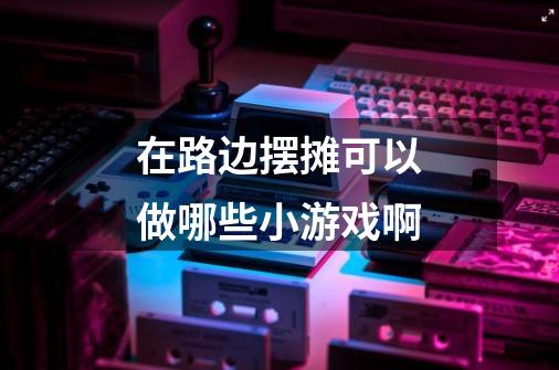 在路边摆摊可以做哪些小游戏啊-第1张-游戏信息-龙启网