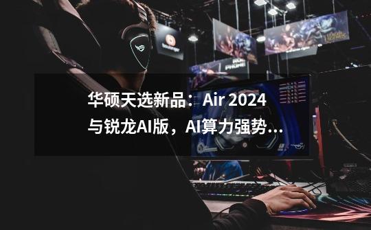 华硕天选新品:Air 2024与锐龙AI版,AI算力强势进化-第1张-游戏信息-龙启网