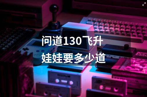 问道130飞升娃娃要多少道-第1张-游戏信息-龙启网