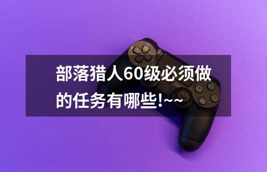 部落猎人60级必须做的任务有哪些!~~-第1张-游戏信息-龙启网