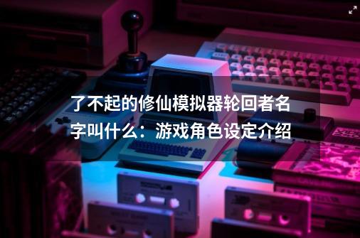 了不起的修仙模拟器轮回者名字叫什么:游戏角色设定介绍-第1张-游戏信息-龙启网