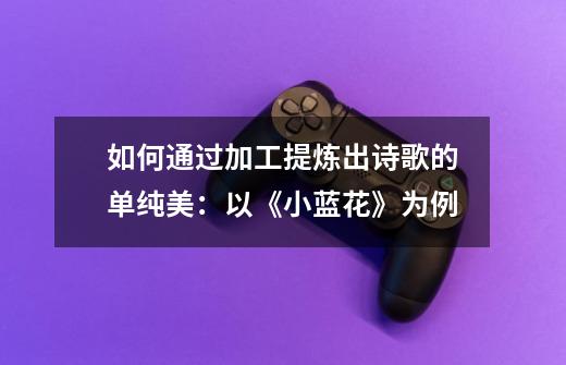 如何通过加工提炼出诗歌的单纯美:以《小蓝花》为例-第1张-游戏信息-龙启网