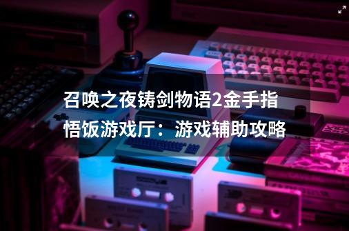 召唤之夜铸剑物语2金手指悟饭游戏厅:游戏辅助攻略-第1张-游戏信息-龙启网