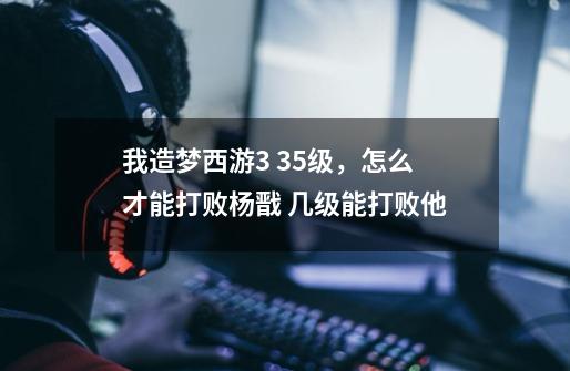 我造梦西游3 35级,怎么才能打败杨戬 几级能打败他-第1张-游戏信息-龙启网