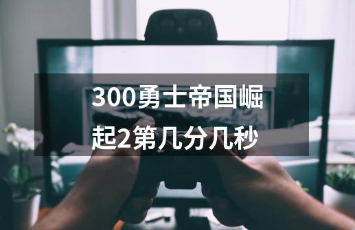 300勇士帝国崛起2第几分几秒-第1张-游戏信息-龙启网
