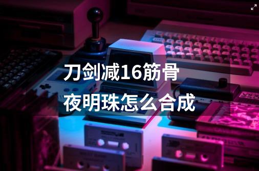 刀剑减16筋骨夜明珠怎么合成-第1张-游戏信息-龙启网