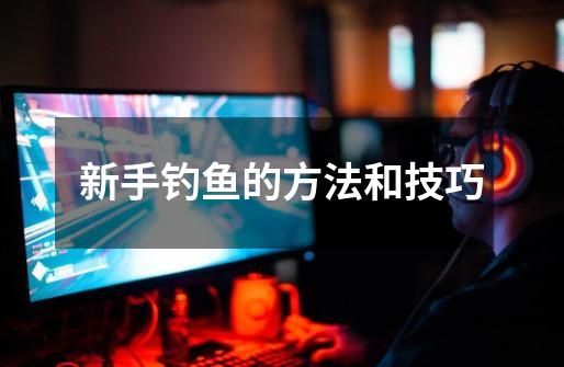 新手钓鱼的方法和技巧-第1张-游戏信息-龙启网