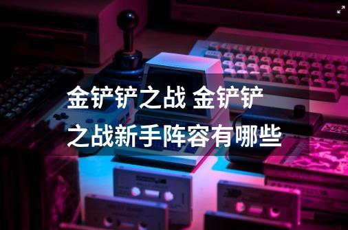 金铲铲之战 金铲铲之战新手阵容有哪些-第1张-游戏信息-龙启网