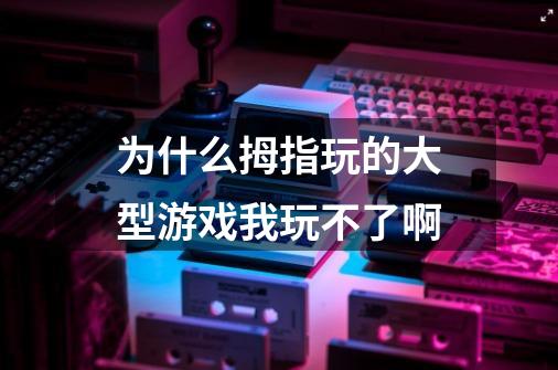 为什么拇指玩的大型游戏我玩不了啊-第1张-游戏信息-龙启网