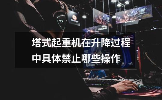 塔式起重机在升降过程中具体禁止哪些操作-第1张-游戏信息-龙启网
