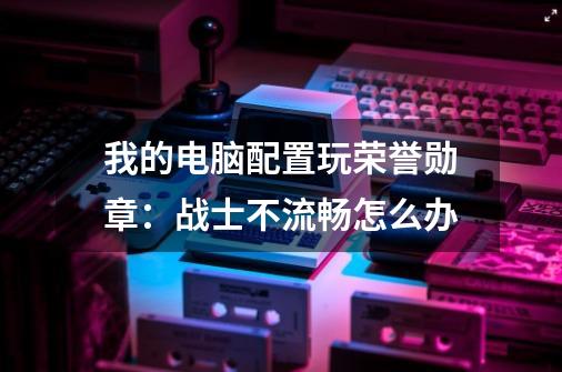我的电脑配置玩荣誉勋章:战士不流畅怎么办-第1张-游戏信息-龙启网