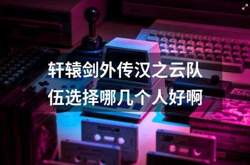 轩辕剑外传.汉之云队伍选择哪几个人好啊-第1张-游戏信息-龙启网