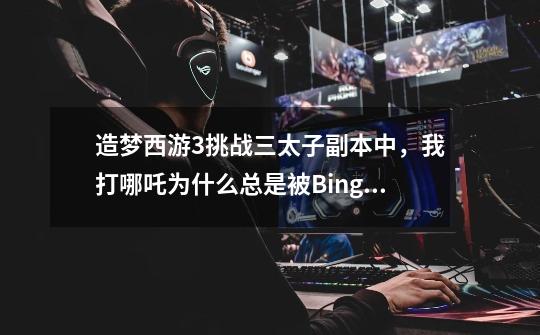 造梦西游3挑战三太子副本中，我打哪吒为什么总是被Bingo啊，就被秒杀了-第1张-游戏信息-龙启网