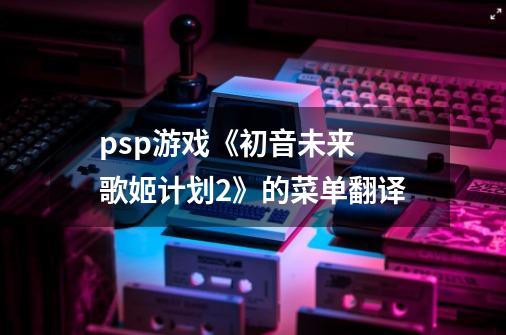 psp游戏《初音未来 歌姬计划2》的菜单翻译-第1张-游戏信息-龙启网