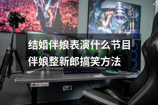 结婚伴娘表演什么节目伴娘整新郎搞笑方法-第1张-游戏信息-龙启网