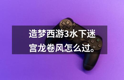 造梦西游3水下迷宫龙卷风怎么过。-第1张-游戏信息-龙启网