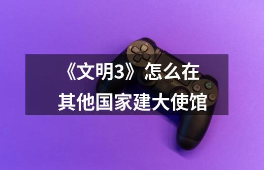 《文明3》怎么在其他国家建大使馆-第1张-游戏信息-龙启网
