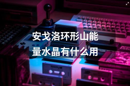 安戈洛环形山能量水晶有什么用-第1张-游戏信息-龙启网