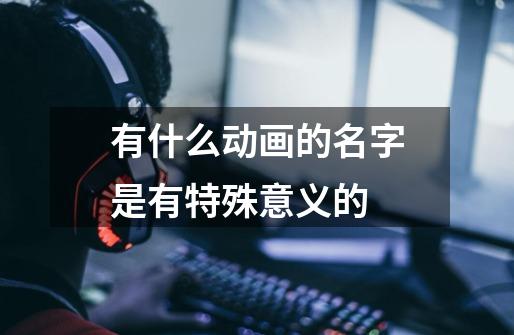 有什么动画的名字是有特殊意义的-第1张-游戏信息-龙启网