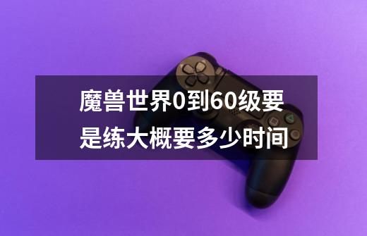 魔兽世界0到60级要是练大概要多少时间-第1张-游戏信息-龙启网