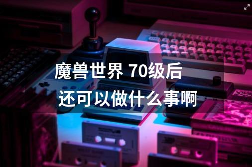 魔兽世界 70级后 还可以做什么事啊-第1张-游戏信息-龙启网