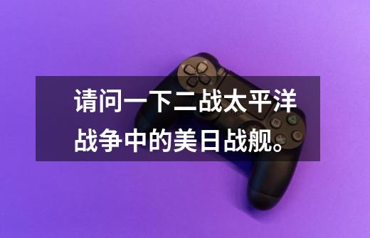 请问一下二战太平洋战争中的美日战舰。-第1张-游戏信息-龙启网