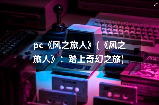 pc《风之旅人》(《风之旅人》:踏上奇幻之旅)-第1张-游戏信息-龙启网