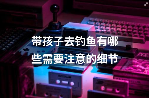 带孩子去钓鱼有哪些需要注意的细节-第1张-游戏信息-龙启网