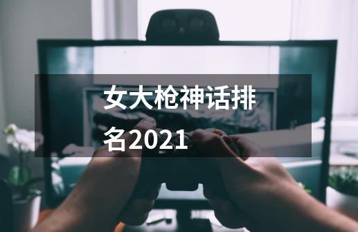 女大枪神话排名2021-第1张-游戏信息-龙启网