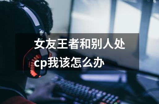 女友王者和别人处cp我该怎么办-第1张-游戏信息-龙启网